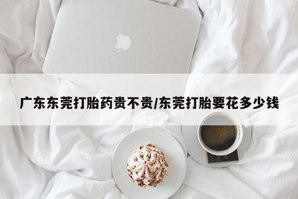 哪里可以私下卖到打胎药广东东莞打胎药贵不贵/东莞打胎要花多少钱