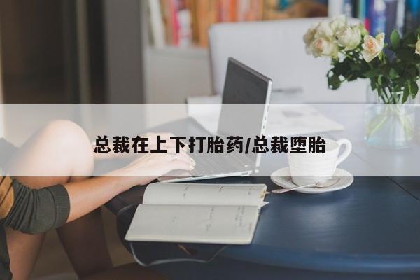 哪里可以私下卖到打胎药总裁在上下打胎药/总裁堕胎