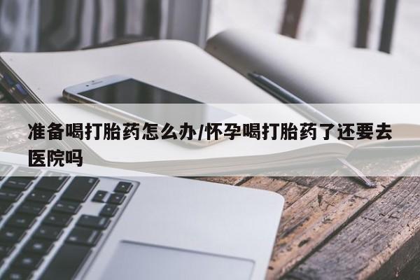 哪里可以私下卖到打胎药准备喝打胎药怎么办/怀孕喝打胎药了还要去医院吗