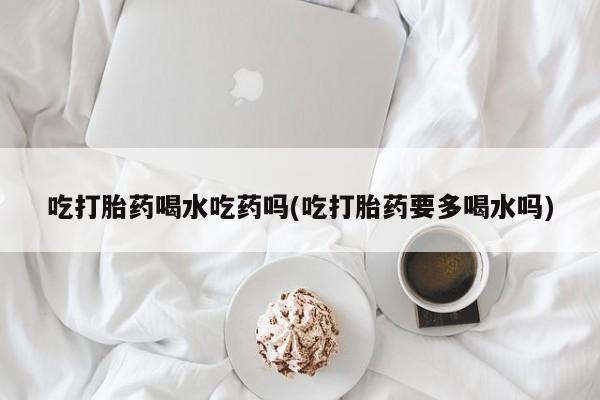 哪里可以私下卖到打胎药吃打胎药喝水吃药吗(吃打胎药要多喝水吗)