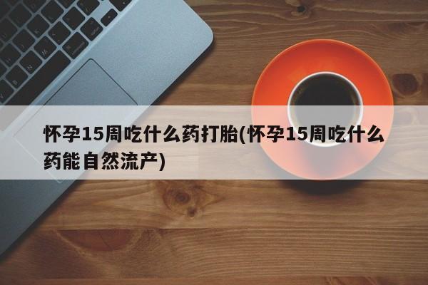 哪里可以私下卖到打胎药怀孕15周吃什么药打胎(怀孕15周吃什么药能自然流产)