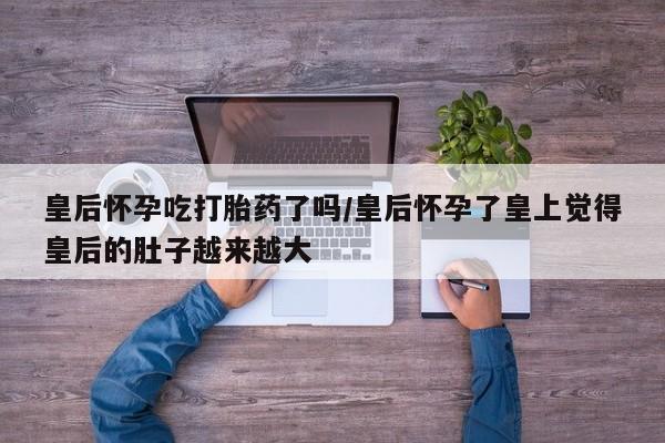 哪里可以私下卖到打胎药皇后怀孕吃打胎药了吗/皇后怀孕了皇上觉得皇后的肚子越来越大