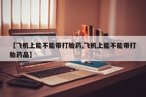 哪里可以私下卖到打胎药【飞机上能不能带打胎药,飞机上能不能带打胎药品】