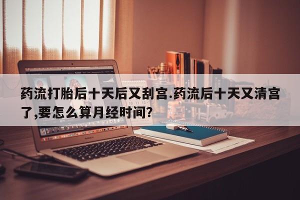 哪里可以私下卖到打胎药药流打胎后十天后又刮宫.药流后十天又清宫了,要怎么算月经时间？