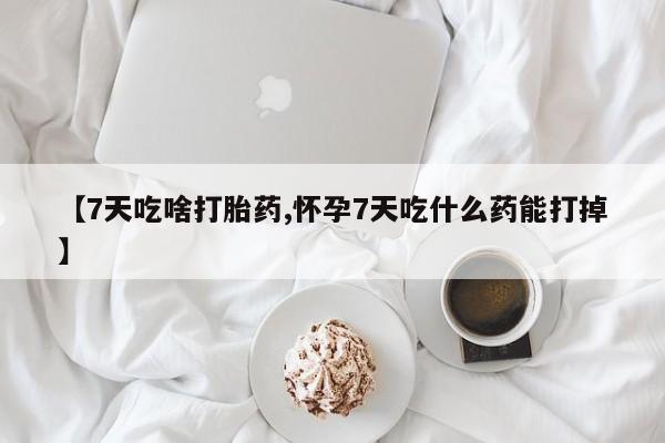 哪里可以私下卖到打胎药【7天吃啥打胎药,怀孕7天吃什么药能打掉】