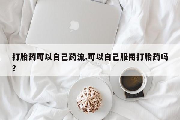 哪里可以私下卖到打胎药打胎药可以自己药流.可以自己服用打胎药吗？