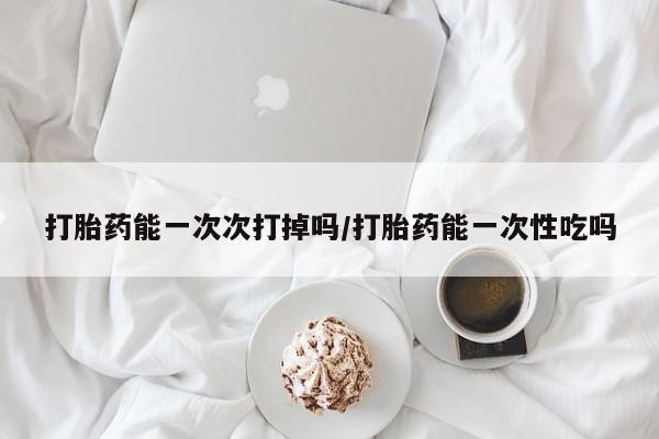哪里可以私下卖到打胎药打胎药能一次次打掉吗/打胎药能一次性吃吗