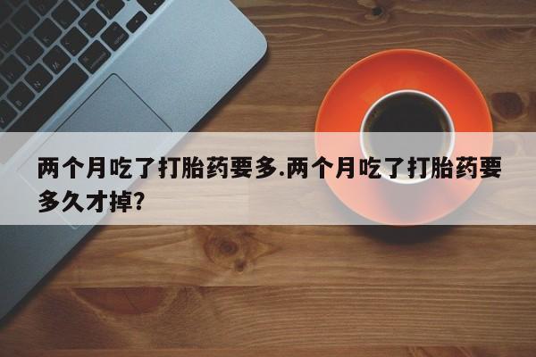 哪里可以私下卖到打胎药两个月吃了打胎药要多.两个月吃了打胎药要多久才掉？